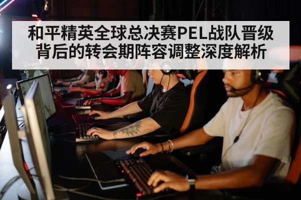 和平精英全球总决赛PEL战队晋级背后的转会期阵容调整深度解析