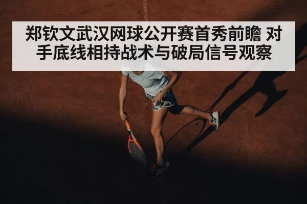 郑钦文武汉网球公开赛首秀前瞻 对手底线相持战术与破局信号观察