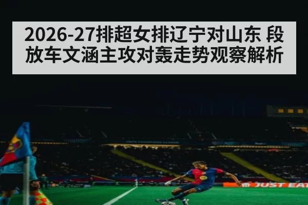2026-27排超女排辽宁对山东 段放车文涵主攻对轰走势观察解析